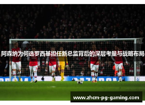 阿森纳为何选罗西基担任新总监背后的深层考量与战略布局