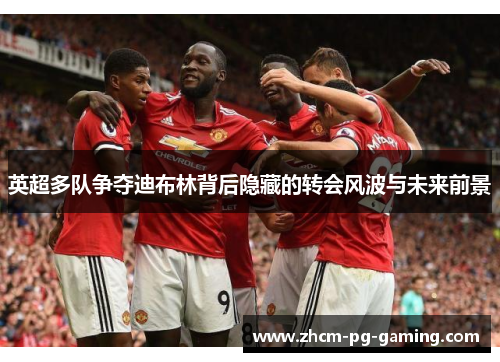 英超多队争夺迪布林背后隐藏的转会风波与未来前景