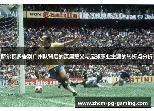 萨尔瓦多告别广州队背后的深层意义与足球职业生涯的转折点分析