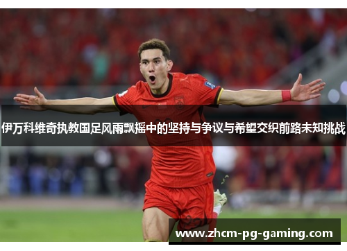 伊万科维奇执教国足风雨飘摇中的坚持与争议与希望交织前路未知挑战
