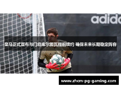 皇马正式宣布与门将库尔图瓦提前续约 确保未来长期稳定阵容 皇马正式宣布与门将库尔图瓦提前续约 确保未来长期稳定阵容
