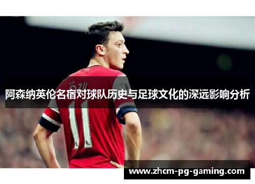 阿森纳英伦名宿对球队历史与足球文化的深远影响分析