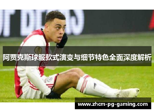 阿贾克斯球服款式演变与细节特色全面深度解析 阿贾克斯球服款式演变与细节特色全面深度解析
